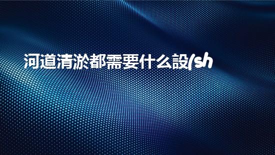 河道清淤都需要什么設(shè)備揭秘水底世界的秘密與清淤技術(shù)的未來發(fā)展！